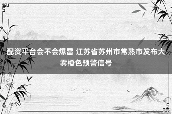 配资平台会不会爆雷 江苏省苏州市常熟市发布大雾橙色预警信号